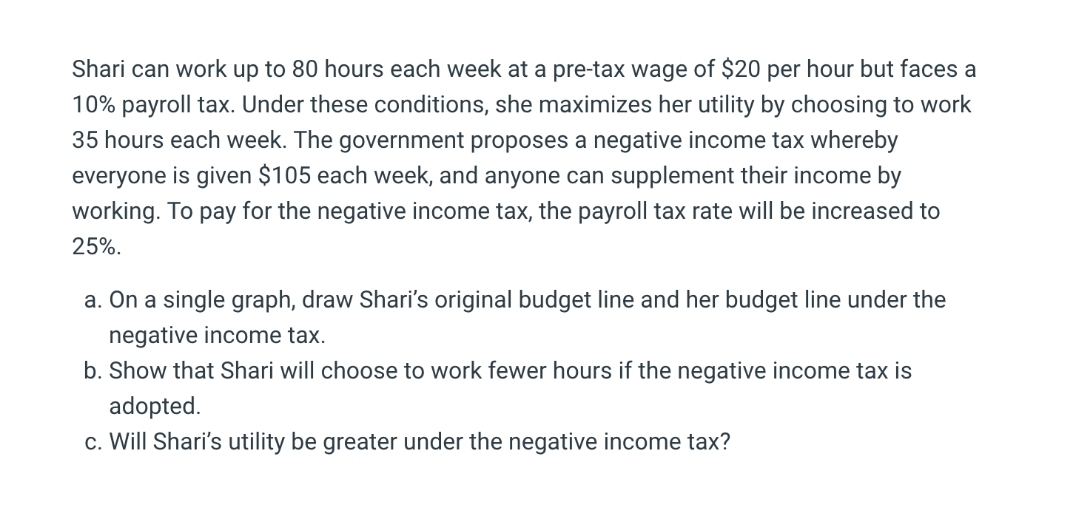 Shari can work up to 80 hours each week at a pre-tax wage of $20 per hour but faces a
10% payroll tax. Under these conditions, she maximizes her utility by choosing to work
35 hours each week. The government proposes a negative income tax whereby
everyone is given $105 each week, and anyone can supplement their income by
working. To pay for the negative income tax, the payroll tax rate will be increased to
25%.
a. On a single graph, draw Shari's original budget line and her budget line under the
negative income tax.
b. Show that Shari will choose to work fewer hours if the negative income tax is
adopted.
c. Will Shari's utility be greater under the negative income tax?
