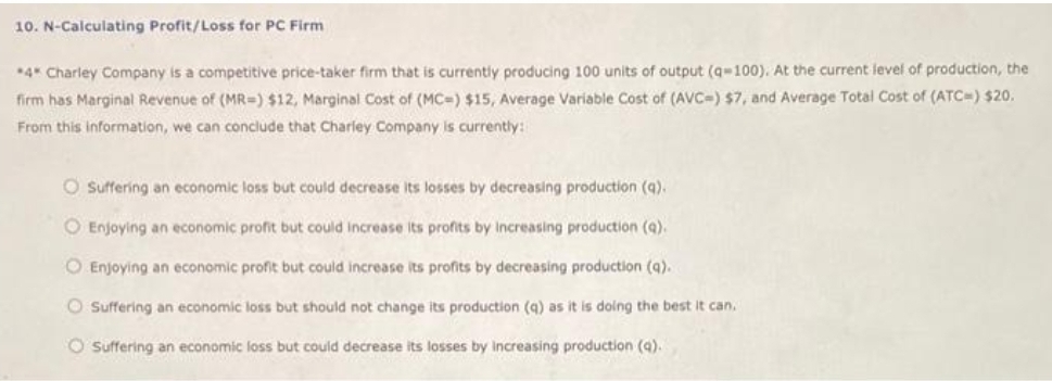 10. N-Calculating Profit/Loss for PC Firm
*4* Charley Company is a competitive price-taker firm that is currently producing 100 units of output (q-100), At the current level of production, the
firm has Marginal Revenue of (MR=) $12, Marginal Cost of (MC=) $15, Average Variable Cost of (AVC=) $7, and Average Total Cost of (ATC=) $20.
From this information, we can conclude that Charley Company is currently:
O Suffering an economic loss but could decrease Its losses by decreasing production (q).
O Enjoying an economic profit but could increase Its profits by Increasing production (q).
O Enjoying an economic profit but could increase its profits by decreasing production (q).
O Suffering an economic loss but should not change its production (a) as it is doing the best it can.
O Suffering an economic loss but could decrease its losses by increasing production (a).
