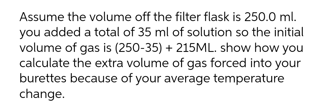 Assume the volume off the filter flask is 250.0 ml.
you added a total of 35 ml of solution so the initial
volume of gas is (250-35) + 215ML. show how you
calculate the extra volume of gas forced into your
burettes because of your average temperature
change.
