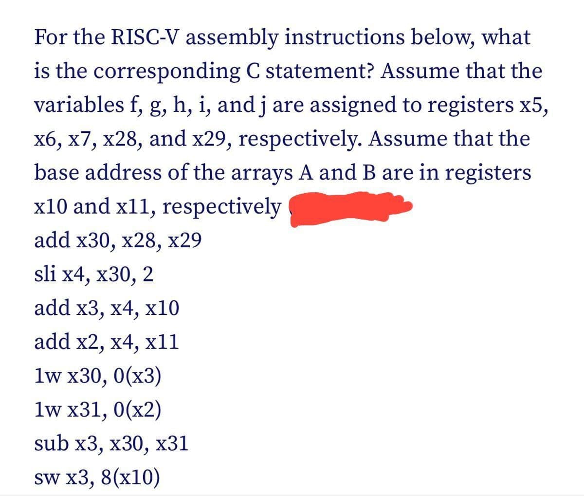 For the RISC-V assembly instructions below, what
is the corresponding C statement? Assume that the
variables f, g, h, i, and j are assigned to registers x5,
x6, x7, x28, and x29, respectively. Assume that the
base address of the arrays A and B are in registers
x10 and x11, respectively
add x30, x28, x29
sli x4, x30, 2
add x3, x4, x10
add x2, x4, x11
1w x30, 0(x3)
1w x31, 0(x2)
sub x3, x30, x31
sw x3, 8(x10)