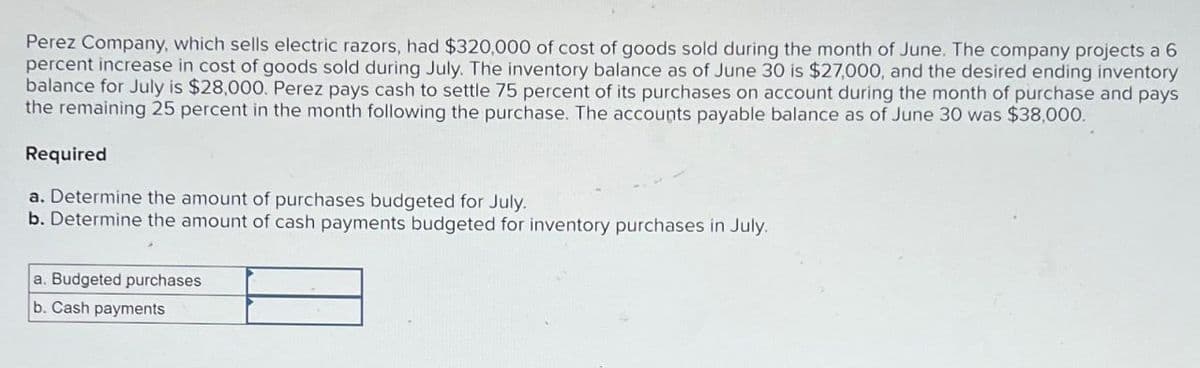 Perez Company, which sells electric razors, had $320,000 of cost of goods sold during the month of June. The company projects a 6
percent increase in cost of goods sold during July. The inventory balance as of June 30 is $27,000, and the desired ending inventory
balance for July is $28,000. Perez pays cash to settle 75 percent of its purchases on account during the month of purchase and pays
the remaining 25 percent in the month following the purchase. The accounts payable balance as of June 30 was $38,000.
Required
a. Determine the amount of purchases budgeted for July.
b. Determine the amount of cash payments budgeted for inventory purchases in July.
a. Budgeted purchases
b. Cash payments