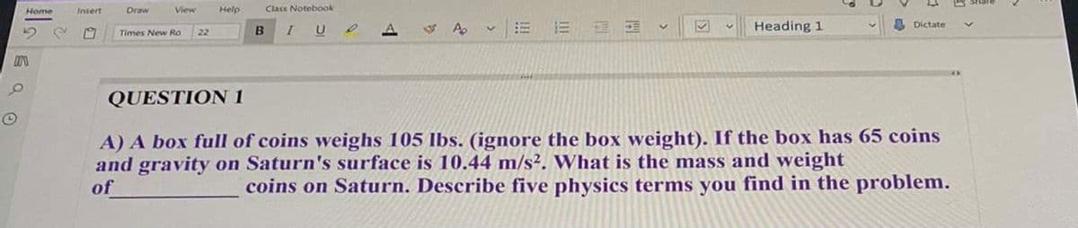 Home
Insert
Draw
View
Help
Class Notebook
B
I U
Heading 1
A Dictate
Times New Ro
22
QUESTION 1
A) A box full of coins weighs 105 lbs. (ignore the box weight). If the box has 65 coins
and gravity on Saturn's surface is 10.44 m/s?. What is the mass and weight
of
coins on Saturn. Describe five physics terms you find in the problem.
