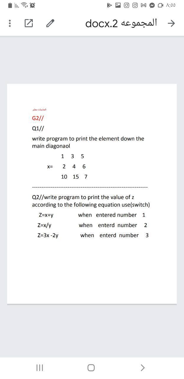 O A:00
团 /
docx.2 acgal >
G2//
Q1//
write program to print the element down the
main diagonaol
1 3 5
X=
2
4
6.
10 15 7
Q2//write program to print the value of z
according to the following equation use(switch)
Z=x+y
when entered number 1
Z=x/y
when enterd number
2
Z=3x -2y
when enterd number
II
<>
