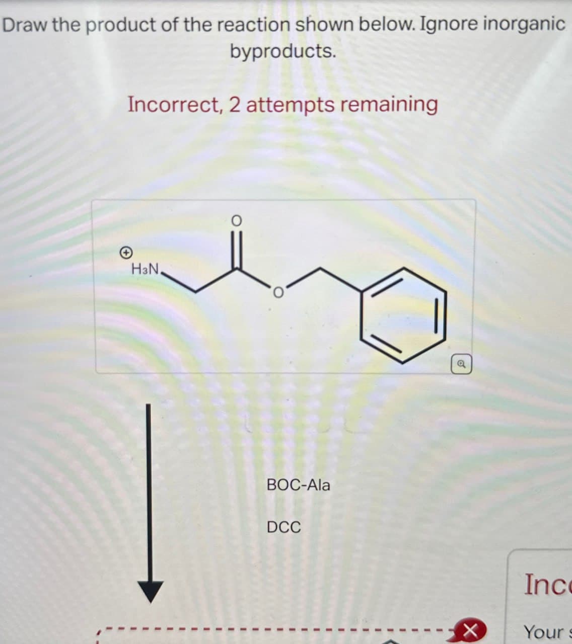 Draw the product of the reaction shown below. Ignore inorganic
byproducts.
Incorrect, 2 attempts remaining
HзN.
BOC-Ala
DCC
a
Inc
X
Your