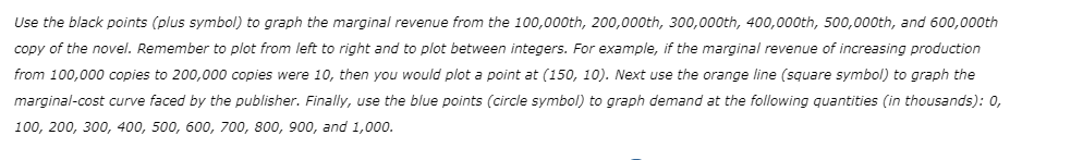 Use the black points (plus symbol) to graph the marginal revenue from the 100,000th, 200,000th, 300,000th, 400,000th, 500,000th, and 600,000th
copy of the novel. Remember to plot from left to right and to plot between integers. For example, if the marginal revenue of increasing production
from 100,000 copies to 200,000 copies were 10, then you would plot a point at (150, 10). Next use the orange line (square symbol) to graph the
marginal-cost curve faced by the publisher. Finally, use the blue points (circle symbol) to graph demand at the following quantities (in thousands): 0,
100, 200, 300, 400, 500, 600, 700, 800, 900, and 1,000.