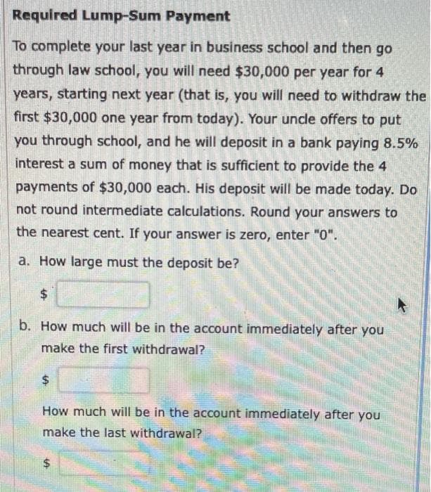 Required Lump-Sum Payment
To complete your last year in business school and then go
through law school, you will need $30,000 per year for 4
years, starting next year (that is, you will need to withdraw the
first $30,000 one year from today). Your uncle offers to put
you through school, and he will deposit in a bank paying 8.5%
interest a sum of money that is sufficient to provide the 4
payments of $30,000 each. His deposit will be made today. Do
not round intermediate calculations. Round your answers to
the nearest cent. If your answer is zero, enter "0".
a. How large must the deposit be?
$
b. How much will be in the account immediately after you
make the first withdrawal?
How much will be in the account immediately after you
make the last withdrawal?
LA