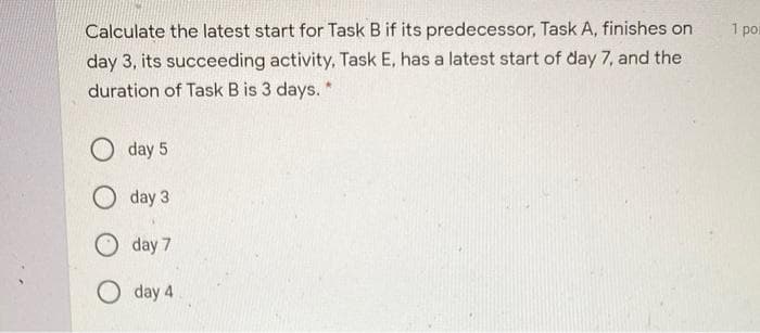 Calculate the latest start for Task B if its predecessor, Task A, finishes on
day 3, its succeeding activity, Task E, has a latest start of day 7, and the
duration of Task B is 3 days. "
day 5
Oday 3
day 7
Oday 4
1 poi
