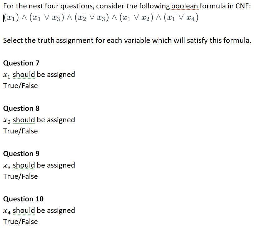 For the next four questions, consider the following boolean formula in CNF:
|(x1) ^ (x₁ V x3) ^ (x₂ V x3) ^ (x1 V x₂) ^ (x1 V x4,
Select the truth assignment for each variable which will satisfy this formula.
Question 7
x₁ should be assigned
True/False
Question 8
x₂ should be assigned
True/False
Question 9
X3 should be assigned
True/False
Question 10
X4 should be assigned
True/False