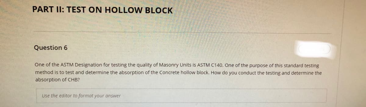 PART II: TEST ON HOLLOW BLOCK
Question 6
One of the ASTM Designation for testing the quality of Masonry Units is ASTM C140. One of the purpose of this standard testing
method is to test and determine the absorption of the Concrete hollow block. How do you conduct the testing and determine the
absorption of CHB?
Use the editor to format your answer
