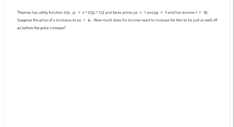 Thomas has utility function U(x, y) = x^1/2y^1/2 and faces prices px = 1 and py = 1 and has income | = 10.
Suppose the price of x increases to px = 4. How much does his income need to increase for him to be just as well off
as before the price increase?