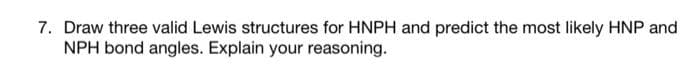 7. Draw three valid Lewis structures for HNPH and predict the most likely HNP and
NPH bond angles. Explain your reasoning.
