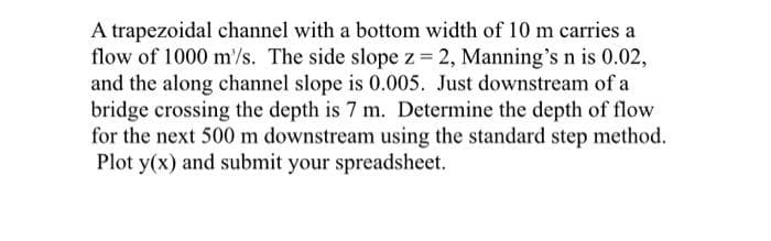 A trapezoidal channel with a bottom width of 10 m carries a
flow of 1000 m'/s. The side slope z = 2, Manning's n is 0.02,
and the along channel slope is 0.005. Just downstream of a
bridge crossing the depth is 7 m. Determine the depth of flow
for the next 500 m downstream using the standard step method.
Plot y(x) and submit your spreadsheet.
