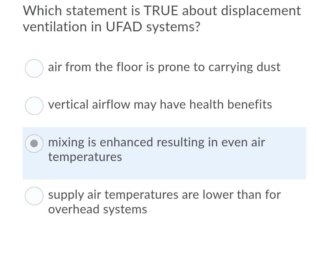 Which statement is TRUE about displacement
ventilation in UFAD systems?
air from the floor is prone to carrying dust
vertical airflow may have health benefits
mixing is enhanced resulting in even air
temperatures
supply air temperatures are lower than for
overhead systems
