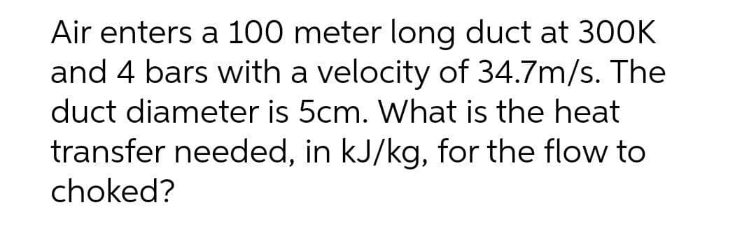 Air enters a 100 meter long duct at 300K
and 4 bars with a velocity of 34.7m/s. The
duct diameter is 5cm. What is the heat
transfer needed, in kJ/kg, for the flow to
choked?