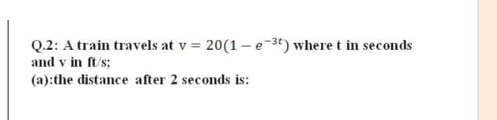 Q.2: A train travels at v = 20(1 - e-3t) wheret in seconds
and v in ft/s;
(a):the distance after 2 seconds is:
