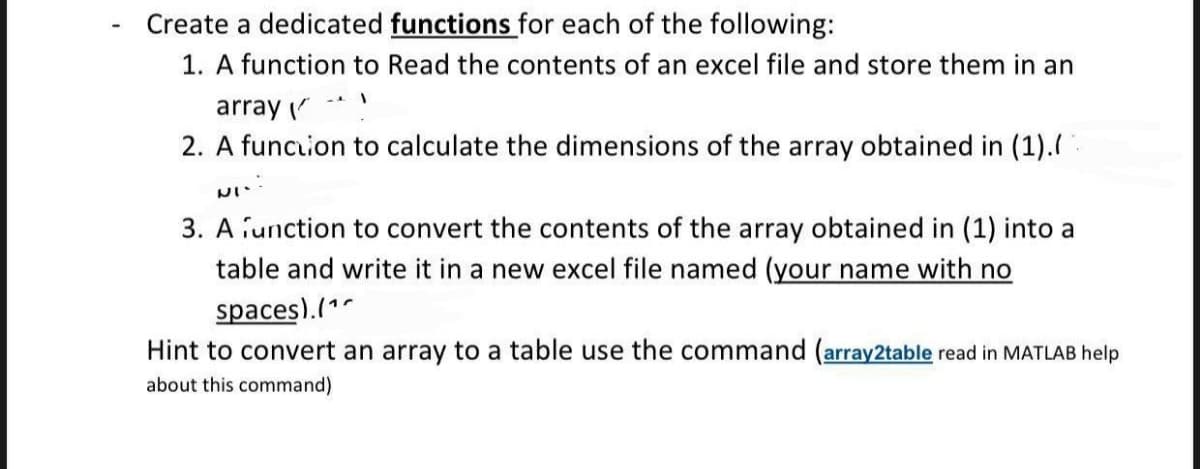Create a dedicated functions for each of the following:
1. A function to Read the contents of an excel file and store them in an
array -*
2. A funcion to calculate the dimensions of the array obtained in (1).:
3. A iunction to convert the contents of the array obtained in (1) into a
table and write it in a new excel file named (your name with no
spaces).(1
Hint to convert an array to a table use the command (array2table read in MATLAB help
about this command)
