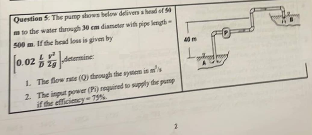 Question 5: The pump shown below delivers a head of 50
m to the water through 30 cm diameter with pipe length
500 m. If the head loss is given by
determine.
L V²
0.02 /
1. The flow rate (Q) through the system in m³/s
2. The input power (Pi) required to supply the pump
if the efficiency=75%
2
40 m
L
w
****
AVB
