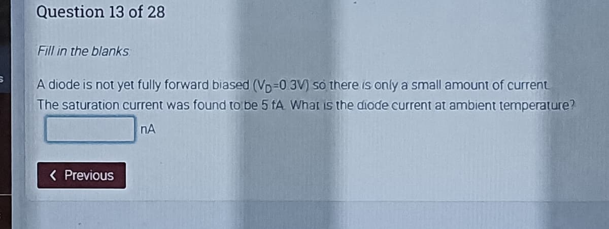 Question 13 of 28
Fill in the blanks
A diode is not yet fully forward biased (Vp=0 3V) so there is only a small amount of current
The saturation current was found to be 5 fA What is the diode current at ambient temperature?
nA
< Previous
