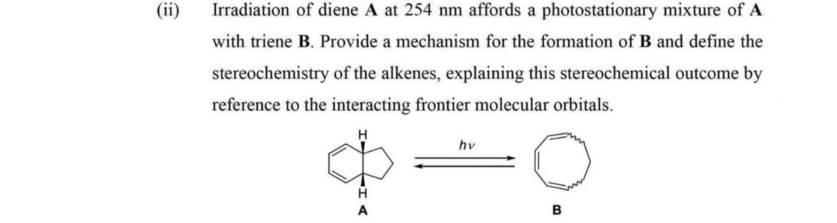 Irradiation of diene A at 254 nm affords a photostationary mixture of A
with triene B. Provide a mechanism for the formation of B and define the
stereochemistry of the alkenes, explaining this stereochemical outcome by
reference to the interacting frontier molecular orbitals.
H.
hv
H
B
