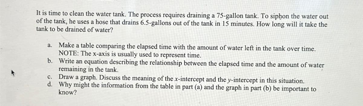 It is time to clean the water tank. The process requires draining a 75-gallon tank. To siphon the water out
of the tank, he uses a hose that drains 6.5-gallons out of the tank in 15 minutes. How long will it take the
tank to be drained of water?
a.
Make a table comparing the elapsed time with the amount of water left in the tank over time.
NOTE: The x-axis is usually used to represent time.
b.
Write an equation describing the relationship between the elapsed time and the amount of water
remaining in the tank.
C. Draw a graph. Discuss the meaning of the x-intercept and the y-intercept in this situation.
d. Why might the information from the table in part (a) and the graph in part (b) be important to
know?