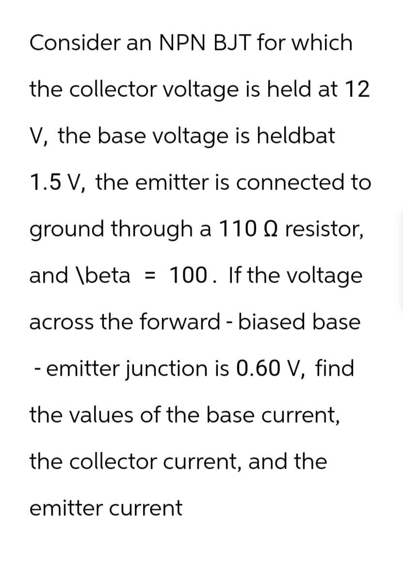 Consider an NPN BJT for which
the collector voltage is held at 12
V, the base voltage is heldbat
1.5 V, the emitter is connected to
ground through a 110 Q resistor,
and \beta 100. If the voltage
=
across the forward - biased base
- emitter junction is 0.60 V, find
the values of the base current,
the collector current, and the
emitter current