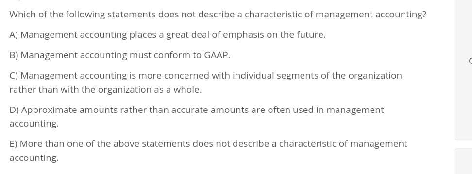 Which of the following statements does not describe a characteristic of management accounting?
A) Management accounting places a great deal of emphasis on the future.
B) Management accounting must conform to GAAP.
C) Management accounting is more concerned with individual segments of the organization
rather than with the organization as a whole.
D) Approximate amounts rather than accurate amounts are often used in management
accounting.
E) More than one of the above statements does not describe a characteristic of management
accounting.