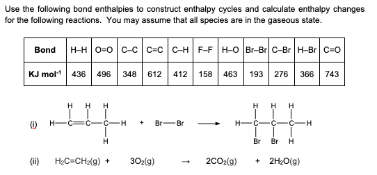 Use the following bond enthalpies to construct enthalpy cycles and calculate enthalpy changes
for the following reactions. You may assume that all species are in the gaseous state.
Bond H-H|O=O| C-C| C=C| C-H| F-F|H-O Br-Br C-Br H-Br| C=O
KJ mol-1 436 496 348 612 412 158 463 193 276 366 743
H H H
H
H H
C—C—C—H
+ Br-Br
H-C-C-C-H
H
Br Br H
H₂C=CH₂(g) + 302(g)
+ 2H₂O(g)
-
(ii)
2CO₂(g)