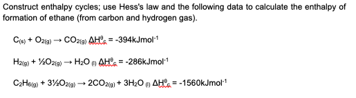 Construct enthalpy cycles; use Hess's law and the following data to calculate the enthalpy of
formation of ethane (from carbon and hydrogen gas).
Cis) + Ozig) + CO2(g) AHa = -394kJmol
H2g) + %02(a) – H20 m AH°. = -286kJmol1
+ 3%O2(g) → 2002(9) + 3H20 m AH = -1560kJmol1
