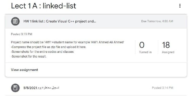 Lect 1A: linked-list
HW 1 link list : Create Visual C++ project and.
Due Tomorrow, 4:00 AM
Posted 3:19 PM
Project name should be 'HW1+student name for example 'HW1 Ahmed Ali Ahmed'
18
-Compress the project file as zip file and upload it here.
-Screenshots for the entire codes and classes
Turned in
Assigned
-Screenshot for the result.
View assignment
تسجبل محاطرة يوم 5/5/2021
Posted 3:14 PM
...
