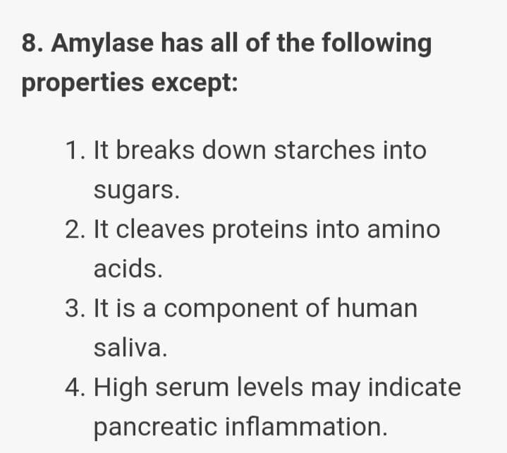 8. Amylase has all of the following
properties except:
1. It breaks down starches into
sugars.
2. It cleaves proteins into amino
acids.
3. It is a component of human
saliva.
4. High serum levels may indicate
pancreatic inflammation.
