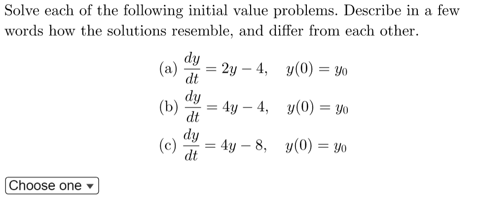 Solve each of the following initial value problems. Describe in a few
words how the solutions resemble, and differ from each other.
dy
(a)
= 2y4,
y(0) = yo
dt
dy
(b)
4y - 4,
y(0) = Yo
dt
dy
(c)
4y - 8,
y(0) Yo
dt
Choose one
=
=
=