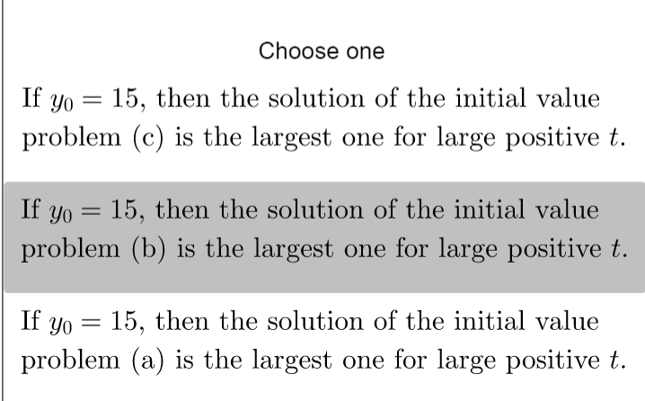 Choose one
=
If yo 15, then the solution of the initial value
problem (c) is the largest one for large positive t.
If yo = 15, then the solution of the initial value
problem (b) is the largest one for large positive t.
=
If yo 15, then the solution of the initial value
problem (a) is the largest one for large positive t.