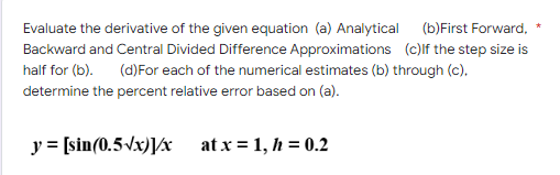 Evaluate the derivative of the given equation (a) Analytical (b)First Forward,
Backward and Central Divided Difference Approximations (c)If the step size is
half for (b). (d) For each of the numerical estimates (b) through (c).
determine the percent relative error based on (a).
y = [sin(0.5√x)]/x
at x = 1, h = 0.2