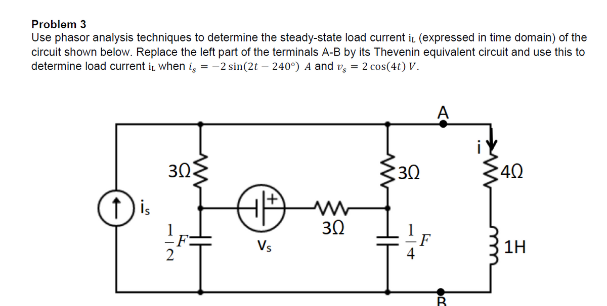 Problem 3
Use phasor analysis techniques to determine the steady-state load current i (expressed in time domain) of the
circuit shown below. Replace the left part of the terminals A-B by its Thevenin equivalent circuit and use this to
determine load current is when iç = −2 sin(2t – 240°) A and v = 2 cos(4t) V.
30>
30
40
(₁+
H
ww
30
Vs
↑
is
B
1H
