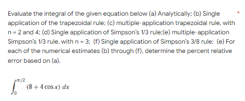 Evaluate the integral of the given equation below (a) Analytically; (b) Single
application of the trapezoidal rule; (c) multiple-application trapezoidal rule, with
n = 2 and 4; (d) Single application of Simpson's 1/3 rule: (e) multiple-application
Simpson's 1/3 rule, with n = 3; (f) Single application of Simpson's 3/8 rule; (e) For
each of the numerical estimates (b) through (f), determine the percent relative
error based on (a).
x/2
(8 + 4 cos x) dx