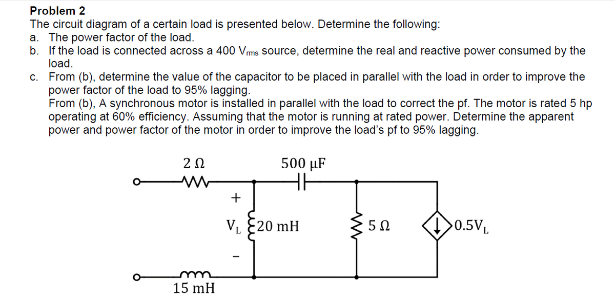 Problem 2
The circuit diagram of a certain load is presented below. Determine the following:
a. The power factor of the load.
b. If the load is connected across a 400 Vrms source, determine the real and reactive power consumed by the
load.
c.
From (b), determine the value of the capacitor to be placed in parallel with the load in order to improve the
power factor of the load to 95% lagging.
From (b), A synchronous motor is installed in parallel with the load to correct the pf. The motor is rated 5 hp
operating at 60% efficiency. Assuming that the motor is running at rated power. Determine the apparent
power and power factor of the motor in order to improve the load's pf to 95% lagging.
202
500 µF
HI
+
VL -20 mH
5Ω
>0.5VL
m
15 mH