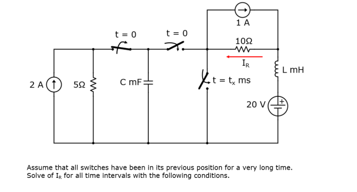 t = 0
ww
t = 0
1 A
1092
IR
t = tx ms
L mH
2A(1
Jet=
5Ω
C mF:
20 V
Assume that all switches have been in its previous position for a very long time.
Solve of IR for all time intervals with the following conditions.
