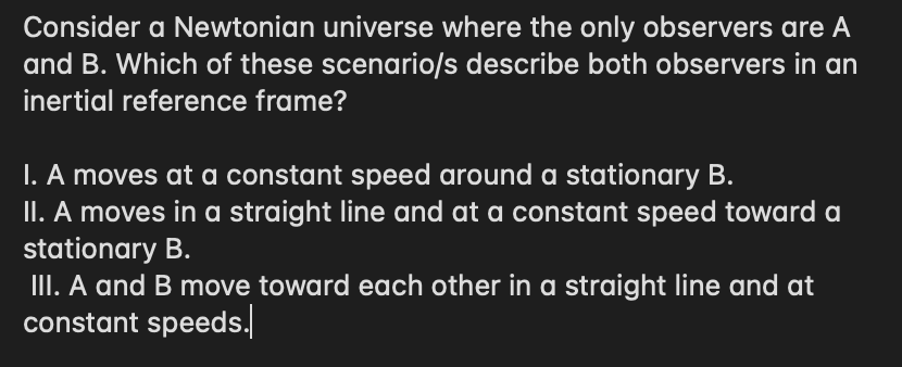 Consider a Newtonian universe where the only observers are A
and B. Which of these scenario/s describe both observers in an
inertial reference frame?
I. A moves at a constant speed around a stationary B.
II. A moves in a straight line and at a constant speed toward a
stationary B.
III. A and B move toward each other in a straight line and at
constant speeds.
