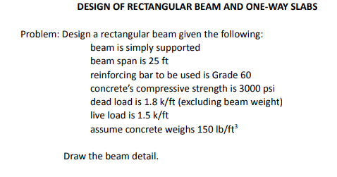 DESIGN OF RECTANGULAR BEAM AND ONE-WAY SLABS
Problem: Design a rectangular beam given the following:
beam is simply supported
beam span is 25 ft
reinforcing bar to be used is Grade 60
concrete's compressive strength is 3000 psi
dead load is 1.8 k/ft (excluding beam weight)
live load is 1.5 k/ft
assume concrete weighs 150 lb/ft
Draw the beam detail.
