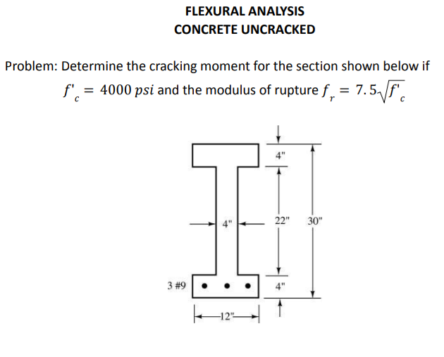 FLEXURAL ANALYSIS
CONCRETE UNCRACKED
Problem: Determine the cracking moment for the section shown below if
= 4000 psi and the modulus of rupture f, = 7.5/f'.
22"
30"
3 #9•
4"
te 12–
