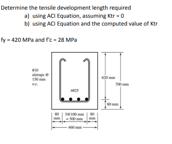 Determine the tensile development length required
a) using ACI Equation, assuming Ktr = 0
b) using ACI Equation and the computed value of Ktr
fy = 420 MPa and f'c = 28 MPa
#10
stirrups @
150 mm
620 mm
o.c.
700 mm
4#25
[ 80 mm
80 | 3@100 mm | 80
= 300 mm
mm
mm
460 mm
