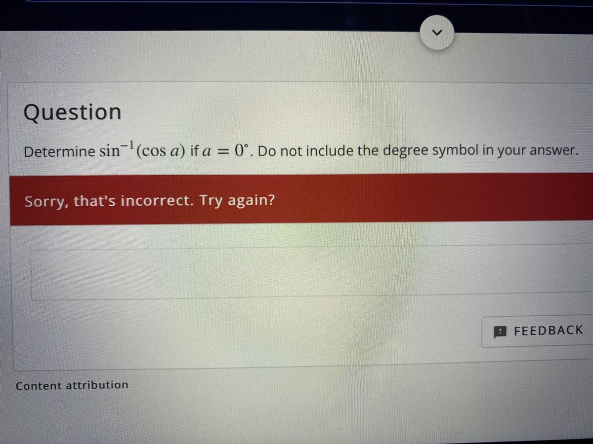 Question
Determine sin'(cos a) if a = 0°. Do not include the degree symbol in your answer.
Sorry, that's incorrect. Try again?
FEEDBACK
Content attribution

