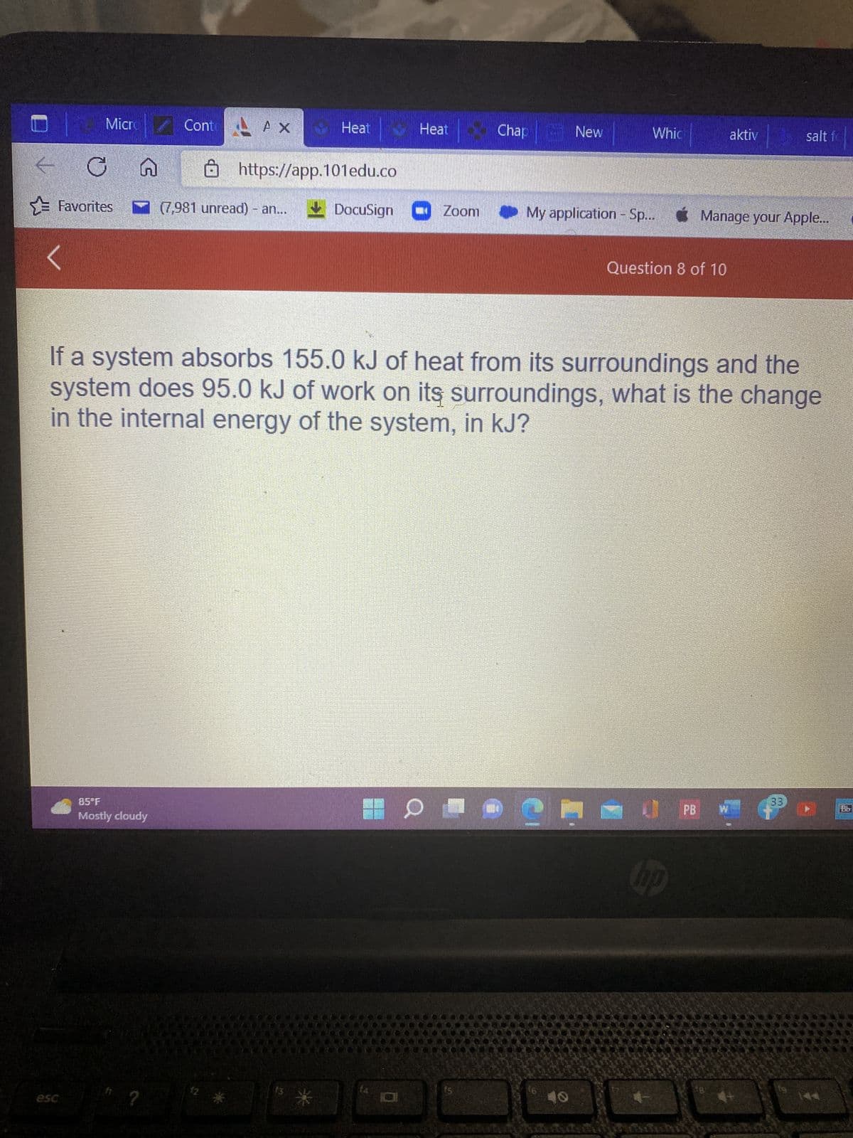 MicrCont
Cont AX
C
Favorites
G
85°F
Mostly cloudy
?
Heat
https://app.101edu.co
(7,981 unread) - an...
Heat
DocuSign Zoom
Chap New
D
If a system absorbs 155.0 kJ of heat from its surroundings and the
system does 95.0 kJ of work on its surroundings, what is the change
in the internal energy of the system, in kJ?
24
Whic
My application - Sp... Manage your Apple...
CUENONE
16
Question 8 of 10
hp
aktiv
PB
salt f
18