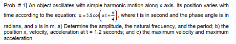 Prob. # 1] An object oscillates with simple harmonic motion along x-axis. Its position varies with
time according to the equation: x=5.8 cod xt+), where t is in second and the phase angle is in
radians, and x is in m. a) Determine the amplitude, the natural frequency, and the period; b) the
position x, velocity, acceleration at t = 1.2 seconds; and c) the maximum velocity and maximum
acceleration.
