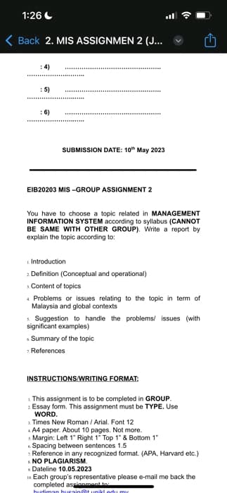 1:26
< Back 2. MIS ASSIGNMEN 2 (J...
: 5)
:6)
SUBMISSION DATE: 10th May 2023
EIB20203 MIS-GROUP ASSIGNMENT 2
You have to choose a topic related in MANAGEMENT
INFORMATION SYSTEM according to syllabus (CANNOT
BE SAME WITH OTHER GROUP). Write a report by
explain the topic according to:
Introduction
2 Definition (Conceptual and operational)
Content of topics
Problems or issues relating to the topic in term of
Malaysia and global contexts
Suggestion to handle the problems/ issues (with
significant examples)
Summary of the topic
7. References
INSTRUCTIONS/WRITING FORMAT:
1. This assignment is to be completed in GROUP.
2 Essay form. This assignment must be TYPE. Use
WORD.
Times New Roman / Arial. Font 12
A4 paper. About 10 pages. Not more.
5. Margin: Left 1" Right 1" Top 1" & Bottom 1"
Spacing between sentences 1.5
7. Reference in any recognized format. (APA, Harvard etc.)
NO PLAGIARISM.
Dateline 10.05.2023
10. Each group's representative please e-mail me back the
completed assignment to
budiman husain@t unikt adu my