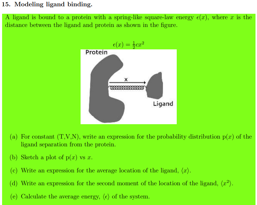 15. Modeling ligand binding.
A ligand is bound to a protein with a spring-like square-law energy e(x), where x is the
distance between the ligand and protein as shown in the figure.
e(2) = }ca²
Protein
Ligand
(a) For constant (T,V,N), write an expression for the probability distribution p(x) of the
ligand separation from the protein.
(b) Sketch a plot of p(x) vs x.
Write an expression for the average location of the ligand, (x).
(d) Write an expression for the second moment of the location of the ligand, (x2).
(e) Calculate the average energy, (e) of the system.
