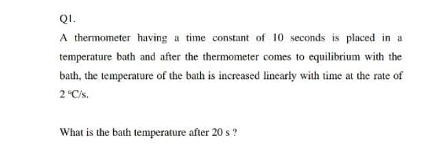 QI.
A thermometer having a time constant of 10 seconds is placed in a
temperature bath and after the thermometer comes to equilibrium with the
bath, the temperature of the bath is increased linearly with time at the rate of
2 °C/s.
What is the bath temperature after 20 s?