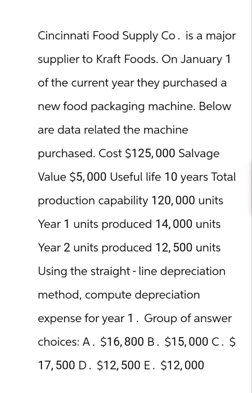 Cincinnati Food Supply Co. is a major
supplier to Kraft Foods. On January 1
of the current year they purchased a
new food packaging machine. Below
are data related the machine
purchased. Cost $125,000 Salvage
Value $5,000 Useful life 10 years Total
production capability 120, 000 units
Year 1 units produced 14,000 units
Year 2 units produced 12, 500 units
Using the straight-line depreciation
method, compute depreciation
expense for year 1. Group of answer
choices: A. $16,800 B. $15,000 C. $
17,500 D. $12, 500 E. $12,000