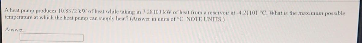 A heat pump produces 10.8372 kW of heat while taking in 7.28103 kW of heat from a reservoir at-4.21101 °C. What is the maximum possible
temperature at which the heat pump can supply heat? (Answer in units of °C. NOTE UNITS)
Answer: