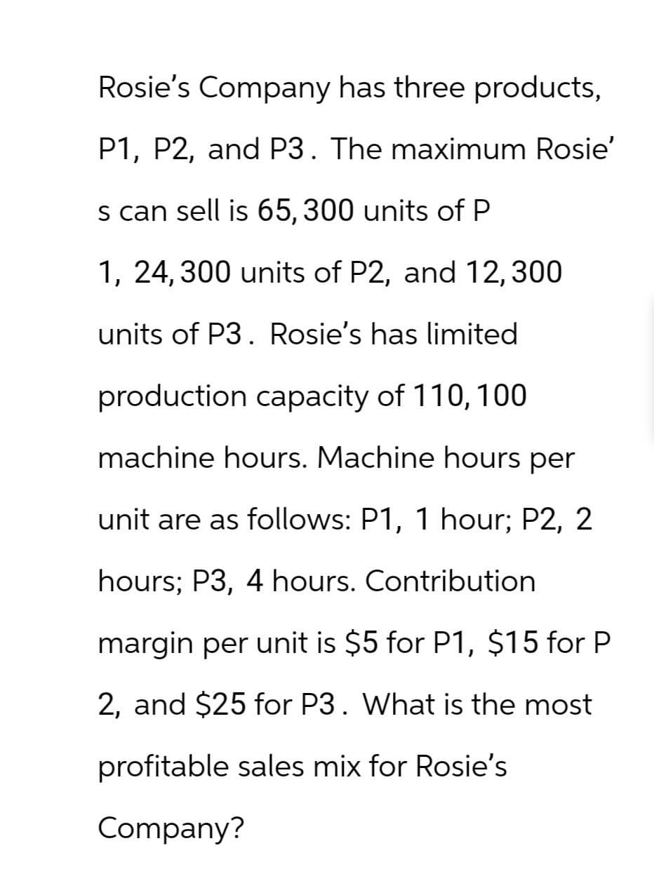 Rosie's Company has three products,
P1, P2, and P3. The maximum Rosie'
s can sell is 65, 300 units of P
1, 24, 300 units of P2, and 12,300
units of P3. Rosie's has limited
production capacity of 110, 100
machine hours. Machine hours per
unit are as follows: P1, 1 hour; P2, 2
hours; P3, 4 hours. Contribution
margin per unit is $5 for P1, $15 for P
2, and $25 for P3. What is the most
profitable sales mix for Rosie's
Company?